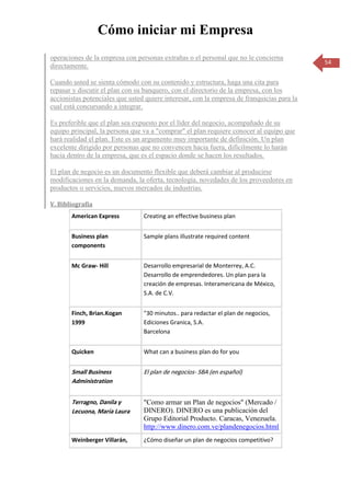 Cómo iniciar mi Empresa
operaciones de la empresa con personas extrañas o el personal que no le concierna
                                                                                            54
directamente.

Cuando usted se sienta cómodo con su contenido y estructura, haga una cita para
repasar y discutir el plan con su banquero, con el directorio de la empresa, con los
accionistas potenciales que usted quiere interesar, con la empresa de franquicias para la
cual está concursando a integrar.

Es preferible que el plan sea expuesto por el líder del negocio, acompañado de su
equipo principal, la persona que va a "comprar" el plan requiere conocer al equipo que
hará realidad el plan. Este es un argumento muy importante de definición. Un plan
excelente dirigido por personas que no convencen hacia fuera, difícilmente lo harán
hacia dentro de la empresa, que es el espacio donde se hacen los resultados.

El plan de negocio es un documento flexible que deberá cambiar al producirse
modificaciones en la demanda, la oferta, tecnología, novedades de los proveedores en
productos o servicios, nuevos mercados de industrias.

V. Bibliografía
       American Express          Creating an effective business plan


       Business plan             Sample plans illustrate required content
       components


       Mc Graw- Hill             Desarrollo empresarial de Monterrey, A.C.
                                 Desarrollo de emprendedores. Un plan para la
                                 creación de empresas. Interamericana de México,
                                 S.A. de C.V.


       Finch, Brian.Kogan        "30 minutos.. para redactar el plan de negocios,
       1999                      Ediciones Granica, S.A.
                                 Barcelona


       Quicken                   What can a business plan do for you


       Small Business            El plan de negocios- SBA (en español)
       Administration


       Terragno, Danila y        "Como armar un Plan de negocios" (Mercado /
       Lecuona, María Laura      DINERO). DINERO es una publicación del
                                 Grupo Editorial Producto. Caracas, Venezuela.
                                 http://www.dinero.com.ve/plandenegocios.html
       Weinberger Villarán,      ¿Cómo diseñar un plan de negocios competitivo?
 