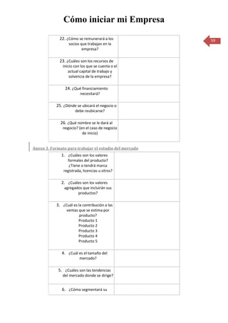 Cómo iniciar mi Empresa
             22. ¿Cómo se remunerará a los              59
                  socios que trabajan en la
                          empresa?

             23. ¿Cuáles son los recursos de
               inicio con los que se cuenta o el
                  actual capital de trabajo y
                   solvencia de la empresa?

                24. ¿Qué financiamiento
                         necesitará?

           25. ¿Dónde se ubicará el negocio o
                      debe reubicarse?

              26. ¿Qué nombre se le dará al
               negocio? (en el caso de negocio
                          de inicio)


Anexo 3. Formato para trabajar el estudio del mercado
              1. ¿Cuáles son los valores
                 formales del producto?
                  ¿Tiene o tendrá marca
               registrada, licencias u otros?

              2. ¿Cuáles son los valores
                agregados que incluirán sus
                       productos?

           3. ¿Cuál es la contribución a las
                 ventas que se estima por
                        producto?
                        Producto 1
                        Producto 2
                        Producto 3
                        Producto 4
                        Producto 5

              4. ¿Cuál es el tamaño del
                         mercado?

            5. ¿Cuáles son las tendencias
               del mercado donde se dirige?


              6. ¿Cómo segmentará su
 