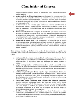 Cómo iniciar mi Empresa
      con posibilidades económicas se halla en la base de la nueva línea de diseño de los
      nuevos creadores.                                                                           6
   d. La observación de las deficiencias de los demás. Cuales son los productos o servicios
      que necesitan ser mejorados. Analizar las disfunciones y los errores de otras
      actividades empresariales puede dar lugar a la aparición de nuevas ideas. Por ejemplo,
      un pequeño computador para registrar el consumo de teléfono, para contrarrestar los
      errores de la compañía.
   e. La observación de una ausencia. ¿Qué productos o servicios están faltando?. El
      responder a la pregunta "¿por qué no hay una cosa para hacer esto?" puede ser el
      origen de una idea. Por ejemplo, este fue el caso de la máquina abrelatas o del pincel
      de un solo uso.
   f. El descubrimiento de nuevos usos para cosas ordinarias. ¿Cuáles son los cambios
      tecnológicos que están ocurriendo en el mercado?. Reflexionando sobre productos
      corrientes, se nos pueden ocurrir aplicaciones inéditas. Por ejemplo, la utilización de
      materiales ordinarios de la construcción como elemento decorativo o la utilización de
      las cáscaras de arroz como material refractario.
   g. La deserción del empleo actual. Otras ideas surgen a partir de la decisión de algunas
      personas de abandonar su actual empleo y dedicarse a mejorar un producto o servicio
      que conocen bien a raíz de su anterior ocupación. En tales casos, habrá que considerar
      cuestiones de tipo ético que no pueden desestimarse cuando se decide montar un
      negocio "paralelo".

Otros autores, describen y clasifican otras fuentes de oportunidades de negocios que
contrastan con la clasificación anterior, las que también resultan ser importantes tomarlas en
cuenta:

   a. Productos existentes en otros mercados. Estudie productos y servicios que se ofrecen
      en otros mercados y ciudades (locales y extranjeros) y considere comercializarlos en su
      propio mercado. Su oportunidad puede ser fabricarlos bajo licencia, importar o
      exportar.
   b. Agregar valor a productos o servicios existentes. Compruebe la necesidad de ofrecer
      productos de mejor calidad o algunos con mejor calidad de servicio agregada a ellos al
      realizarles algún sutil cambio. Un producto superior le podría dar la delantera respecto
      a sus competidores.
   c. Combinar componentes para obtener paquetes mejor comercializables. Compruebe
      la necesidad de cambiar el paquete del producto incluyendo mayor o menor cantidad
      del mismo o, simplemente, para tener combinaciones más comercializables. Por
      ejemplo, las agencias de turismo ofrecen una combinación de viaje por avión, hotel y
      tours en un paquete completo.
   d. Actuar como Agente Distribuidor para Satisfacer una Necesidad Reconocida.
      Identificar mercados potenciales únicos, tales como por origen étnico, idioma,
      ubicación geográfica, estilo de vida, ocupación, edad u otra característica; e investigar
      cuál sería el tipo de producto que podrían preferir. El caso de satisfacer las
      necesidades nutricionales y de salud de la población de personas diabéticas,
      suministrándole todo en un solo punto de ventas.
   e. Identificar un nicho del mercado descuidado por otros. Puede existir un nicho
      desatendido, y relativamente pequeño, del mercado porque las empresas más grandes
      no pueden servir a sectores fragmentados, o porque quizás fue totalmente soslayado
      por otros que ya estaban en el ramo.
 