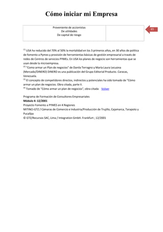 Cómo iniciar mi Empresa
                        Proveniente de accionistas
                                                                                                  65
                              De utilidades
                           De capital de riesgo



(1)
    USA ha reducido del 70% al 50% la mortalidad en los 3 primeros años, en 30 años de política
de fomento a Pymes y provisión de herramientas básicas de gestión empresarial a través de
redes de Centros de servicios PYMEs. En USA los planes de negocio son herramientas que se
usan desde la microempresa.
(2)
    "Como armar un Plan de negocios" de Danila Terragno y María Laura Lecuona
(Mercado/DINERO) DINERO es una publicación del Grupo Editorial Producto. Caracas,
Venezuela.
(3)
    El concepto de competidores directos, indirectos y potenciales ha sido tomado de "Cómo
armar un plan de negocios. Obra citada, parte II.
(4)
    Tomado de "Cómo armar un plan de negocios", obra citada Volver

Programa de Formación de Consultores Empresariales
Módulo 4: 12/2001
Proyecto Fomento a PYMES en 4 Regiones
MITINCI-GTZ / Cámaras de Comercio e Industria/Producción de Trujillo, Cajamarca, Tarapoto y
Pucallpa
© GTZ/Recursos SAC, Lima / Integration GmbH. Frankfurt ; 12/2001
 