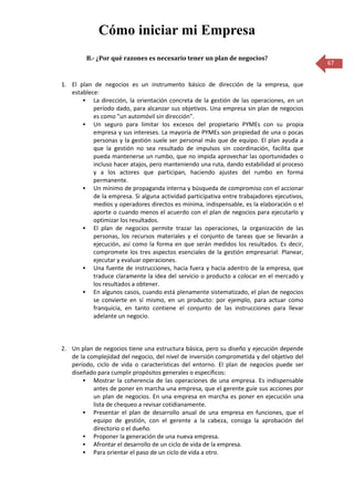 Cómo iniciar mi Empresa
         B.- ¿Por qué razones es necesario tener un plan de negocios?
                                                                                             67


1. El plan de negocios es un instrumento básico de dirección de la empresa, que
   establece:
        La dirección, la orientación concreta de la gestión de las operaciones, en un
           período dado, para alcanzar sus objetivos. Una empresa sin plan de negocios
           es como "un automóvil sin dirección".
        Un seguro para limitar los excesos del propietario PYMEs con su propia
           empresa y sus intereses. La mayoría de PYMEs son propiedad de una o pocas
           personas y la gestión suele ser personal más que de equipo. El plan ayuda a
           que la gestión no sea resultado de impulsos sin coordinación, facilita que
           pueda mantenerse un rumbo, que no impida aprovechar las oportunidades o
           incluso hacer atajos, pero manteniendo una ruta, dando estabilidad al proceso
           y a los actores que participan, haciendo ajustes del rumbo en forma
           permanente.
        Un mínimo de propaganda interna y búsqueda de compromiso con el accionar
           de la empresa. Si alguna actividad participativa entre trabajadores ejecutivos,
           medios y operadores directos es mínima, indispensable, es la elaboración o el
           aporte o cuando menos el acuerdo con el plan de negocios para ejecutarlo y
           optimizar los resultados.
        El plan de negocios permite trazar las operaciones, la organización de las
           personas, los recursos materiales y el conjunto de tareas que se llevarán a
           ejecución, así como la forma en que serán medidos los resultados. Es decir,
           compromete los tres aspectos esenciales de la gestión empresarial: Planear,
           ejecutar y evaluar operaciones.
        Una fuente de instrucciones, hacia fuera y hacia adentro de la empresa, que
           traduce claramente la idea del servicio o producto a colocar en el mercado y
           los resultados a obtener.
        En algunos casos, cuando está plenamente sistematizado, el plan de negocios
           se convierte en sí mismo, en un producto: por ejemplo, para actuar como
           franquicia, en tanto contiene el conjunto de las instrucciones para llevar
           adelante un negocio.



2. Un plan de negocios tiene una estructura básica, pero su diseño y ejecución depende
   de la complejidad del negocio, del nivel de inversión comprometida y del objetivo del
   período, ciclo de vida o características del entorno. El plan de negocios puede ser
   diseñado para cumplir propósitos generales o específicos:
        Mostrar la coherencia de las operaciones de una empresa. Es indispensable
           antes de poner en marcha una empresa, que el gerente guíe sus acciones por
           un plan de negocios. En una empresa en marcha es poner en ejecución una
           lista de chequeo a revisar cotidianamente.
        Presentar el plan de desarrollo anual de una empresa en funciones, que el
           equipo de gestión, con el gerente a la cabeza, consiga la aprobación del
           directorio o el dueño.
        Proponer la generación de una nueva empresa.
        Afrontar el desarrollo de un ciclo de vida de la empresa.
        Para orientar el paso de un ciclo de vida a otro.
 