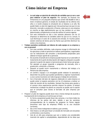 Cómo iniciar mi Empresa
           Lo cual exige un ejercicio de selección de variables que se van a usar
            para elaborar el plan de negocios. Por ejemplo: en finanzas nos             69
            limitaremos en una pequeña empresa que vende US$ 60,000 al año a
            tener el balance general, el estado de resultados de los últimos tres
            años o si recién empieza la simulación de un balance a un año. No
            puede haber un plan de negocios por más puntual que sea que no vea
            dirección, mercado o producción o finanza, salvo que en una empresa
            en marcha se diga explícitamente que no hay cambios en un área
            determinada y simplemente se trata de ratificar el camino vigente.
         Con esta orientación en dos o tres sesiones plenarias con las 12
            empresas se determina las variables sobre las que se va a actuar, lo
            cual disminuye el costo de la asesoría de entrada, En muchos países
            existen sistemas de bonos para las Pymes que permite disminuir los
            costos a las empresas.
   Trabajo asociativo combinado con labores de cada equipo en su empresa y
    con su personal
         Con esas variables definidas, cada empresa recoge la información de
            los ejecutivos y todo el personal en talleres participativos, organizados
            con las indicaciones del consultor y técnicamente preparados para
            obtener el mayor aporte de su personal.
         De acuerdo al tamaño de la empresa puede hacerse en un solo taller el
            tratamiento de la parte de descripción del negocio y después se puede
            ejecutar la opción de separar al personal para tratar temas por grupo.
            Por ejemplo un grupo responde a preguntas de mercado, otro a
            producción, a dirección, a finanzas.
         Después se puede reunir nuevamente e informar del trabajo a la
            Plenaria de cada empresa.
         Un comité o equipo o un encargado puede redactar lo avanzado y
            desarrollar los puntos que quedan pendientes y regresar nuevamente
            a una o varias reuniones con todo el grupo o trabajo de comisiones.
         Con el borrador del plan de negocios elaborado en cada empresa se
            puede volver al espacio asociativo con las 12 empresas y realizar un
            taller de revisión de los resultados. Siempre hay temas para ajustes y
            el conocer otras experiencias permite mejorar los planes. Si existen
            resistencias a trabajar los planes en conjunto se puede usar la opción
            que el consultor pase revista al borrador de plan empresa por
            empresa.
   Preparar un plan de negocios puede durar más o menos tiempo de acuerdo a
    la preparación de la empresa y el camino que se trace:
         En forma excepcional puede llevar dos semanas, si se tiene todos los
            informes de las partes del plan, debido a que las secciones
            correspondientes de la empresa los preparan en forma regular
            (encontrar este tipo de empresas PYMEs no es una situación
            corriente);
         dos o tres meses trabajando en talleres y por comités;
         más meses o un año para hacer un estudio de mercado con encuestas
            y entrevistas a una muestra;
         más de un año para empresas que van a realizar una considerable
            inversión de capital o complejidades, dependiendo de las ideas que
 