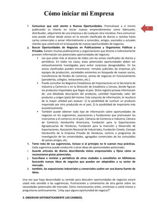 Cómo iniciar mi Empresa
   f. Comunicar que está atento a Nuevas Oportunidades. Promuévase a sí mismo
      publicando su interés en iniciar nuevos emprendimientos como fabricante,                   7
      distribuidor, adquiriente de una empresa o de cualquier otra iniciativa. Para comunicar
      esto puede utilizar desde avisos en la sección clasificada de diarios o revistas hasta
      cartas comerciales o avisar informalmente a conocidos, amigos, asociados y actuales
      clientes que usted está en la búsqueda de nuevas oportunidades de negocios.
   g. Buscar Oportunidades de Negocios en Publicaciones y Organismos Públicos y
      Privados. Existen muchas publicaciones y organizaciones que directa o indirectamente
      proveen información con potenciales oportunidades de negocios:
           Las que están más al alcance de todos son los avisos clasificados de diarios y
               periódicos. En todos los casos, estas potenciales oportunidades deben ser
               exhaustivamente investigadas para evitar sorpresas desagradables. En los
               avisos clasificados pueden encontrarse: remates judiciales de empresas y/o
               equipos de producción, sociedades existentes en búsqueda de nuevos socios,
               transferencia de fondos de comercio, ventas de negocios en funcionamiento
               (panaderías, colegios, restaurantes, etc.).
           Puede consultar los Registros Estadísticos de Importaciones en la Secretaría de
               Industria y Comercio o en la Dirección de Estadística y Censos, donde figuran
               los productos importados que llegan al país. Dicho registro provee información
               de: una detallada descripción del producto; cantidad importada; valor del
               producto; y origen (país) del mismo. Este conjunto de información, le resultará
               de la mayor utilidad pan evaluar: 1) la posibilidad de sustituir un producto
               importado por otro producido en el país; 2) la posibilidad de importarlo más
               económicamente.
           También puede obtener todo tipo de información sobre oportunidades de
               negocios en los organismos, asociaciones y fundaciones que promueven las
               inversiones y el comercio en el país: Cámaras de Comercio e Industria, Cámara
               de Comercio Hondureña Americana, Fundación para la Exportaciones
               Agropecuarias de Honduras, Fundación para la Inversión y Desarrollo de
               Exportaciones, Asociación Nacional de Industriales, Fundación Covelo, Consejo
               Hondureño de la Empresa Privada de Honduras, centros o programas de
               investigación de las universidades, agregados comerciales de los consulados
               de países amigos, etc.
   h. Tome nota de sus sugerencias, incluso si al principio no le suenan muy prácticas.
      Cada sugerencia puede conducirle a otras ideas de oportunidades potenciales.
   i. Guarde artículos de diarios describiendo éxitos empresariales y fíjese cómo se
      reconocieron pistas potenciales.
   j. Suscríbase a revistas y periódicos de otras ciudades o consúltelos en bibliotecas
      buscando nuevas ideas de negocios que puedan ser adaptables a su sector de
      mercado.
   k. también, las exposiciones industriales y comerciales suelen ser una buena fuente de
      ideas.

Una vez que haya desarrollado su sentido para descubrir oportunidades de negocios estará
usted más sensible a las sugerencias, frustraciones y comentarios de otra gente sobre las
necesidades potenciales del mercado. Cómo mencionamos antes, entrénese a usted mismo a
preguntarse continuamente, "¿Hay aquí alguna oportunidad de negocio?"

3. OBSERVAR SISTEMATICAMENTE LOS CAMBIOS.
 
