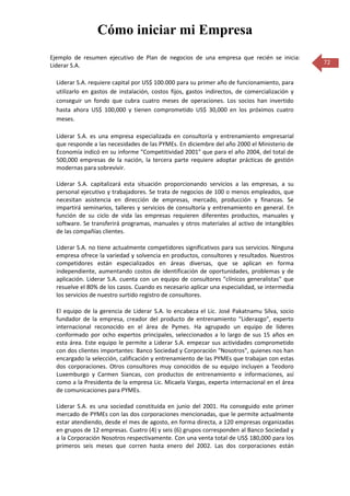 Cómo iniciar mi Empresa
Ejemplo de resumen ejecutivo de Plan de negocios de una empresa que recién se inicia:
Liderar S.A.                                                                                    72


  Liderar S.A. requiere capital por US$ 100.000 para su primer año de funcionamiento, para
  utilizarlo en gastos de instalación, costos fijos, gastos indirectos, de comercialización y
  conseguir un fondo que cubra cuatro meses de operaciones. Los socios han invertido
  hasta ahora US$ 100,000 y tienen comprometido US$ 30,000 en los próximos cuatro
  meses.

  Liderar S.A. es una empresa especializada en consultoría y entrenamiento empresarial
  que responde a las necesidades de las PYMEs. En diciembre del año 2000 el Ministerio de
  Economía indicó en su informe "Competitividad 2001" que para el año 2004, del total de
  500,000 empresas de la nación, la tercera parte requiere adoptar prácticas de gestión
  modernas para sobrevivir.

  Liderar S.A. capitalizará esta situación proporcionando servicios a las empresas, a su
  personal ejecutivo y trabajadores. Se trata de negocios de 100 o menos empleados, que
  necesitan asistencia en dirección de empresas, mercado, producción y finanzas. Se
  impartirá seminarios, talleres y servicios de consultoría y entrenamiento en general. En
  función de su ciclo de vida las empresas requieren diferentes productos, manuales y
  software. Se transferirá programas, manuales y otros materiales al activo de intangibles
  de las compañías clientes.

  Liderar S.A. no tiene actualmente competidores significativos para sus servicios. Ninguna
  empresa ofrece la variedad y solvencia en productos, consultores y resultados. Nuestros
  competidores están especializados en áreas diversas, que se aplican en forma
  independiente, aumentando costos de identificación de oportunidades, problemas y de
  aplicación. Liderar S.A. cuenta con un equipo de consultores "clínicos generalistas" que
  resuelve el 80% de los casos. Cuando es necesario aplicar una especialidad, se intermedia
  los servicios de nuestro surtido registro de consultores.

  El equipo de la gerencia de Liderar S.A. lo encabeza el Lic. José Pakatnamu Silva, socio
  fundador de la empresa, creador del producto de entrenamiento "Liderazgo", experto
  internacional reconocido en el área de Pymes. Ha agrupado un equipo de líderes
  conformado por ocho expertos principales, seleccionados a lo largo de sus 15 años en
  esta área. Este equipo le permite a Liderar S.A. empezar sus actividades comprometido
  con dos clientes importantes: Banco Sociedad y Corporación "Nosotros", quienes nos han
  encargado la selección, calificación y entrenamiento de las PYMEs que trabajan con estas
  dos corporaciones. Otros consultores muy conocidos de su equipo incluyen a Teodoro
  Luxemburgo y Carmen Siancas, con productos de entrenamiento e informaciones, así
  como a la Presidenta de la empresa Lic. Micaela Vargas, experta internacional en el área
  de comunicaciones para PYMEs.

  Liderar S.A. es una sociedad constituida en junio del 2001. Ha conseguido este primer
  mercado de PYMEs con las dos corporaciones mencionadas, que le permite actualmente
  estar atendiendo, desde el mes de agosto, en forma directa, a 120 empresas organizadas
  en grupos de 12 empresas. Cuatro (4) y seis (6) grupos corresponden al Banco Sociedad y
  a la Corporación Nosotros respectivamente. Con una venta total de US$ 180,000 para los
  primeros seis meses que corren hasta enero del 2002. Las dos corporaciones están
 