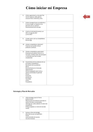 Cómo iniciar mi Empresa
            6.   ¿Cómo segmentará su mercado? Por
                 nivel de ingresos, edad, género,             79
                 consumo final e industrial y otros


            7.   ¿Cómo conseguirá que sus productos y
                 la marca tengan un espacio en las
                 decisiones de sus clientes?
                 Posicionamiento del mercado


            8.   ¿Cuál es el estimado de ventas a un
                 año? ¿al segundo año?
                 ¿a tres años?


            9.   ¿Cuáles serán o son sus competidores
                 directos?(3)


            10. ¿Existen competidores indirectos?
                Empresas que pueden ofrecer
                productos sustitutos.


            11. ¿Existen competidores potenciales?
                (empresas que podrían entrar en su
                mercado a mediano plazo del extranjero
                o nacionales que hoy no están
                compitiendo)


            12. Características de los productos de sus
                principales competidores:
                Descripción de sus productos
                Marca
                Reconocimiento en el mercado
                Segmentación
                Servicios agregados (post venta y
                valores aumentados en general)
                Precios
                Promoción
                Distribución
                Tecnología
                Costos
                Proveedores




Estrategia y Plan de Mercadeo


            1.   ¿Qué estrategia usará en forma
                 predominante?
                 Diferenciación de producto (centrado en
                 valores formales y aumentados)
                 Liderazgo por costos (obtener el costo más
                 competitivo)
                 Enfoque (explotar un nicho de mercado
                 nuevo)


            2.   Factores críticos de éxito(4)
                 (Describa los que correspondan)
                 Ventas
                 costo promedio de insumos
                 recursos humanos
 