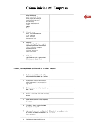 Cómo iniciar mi Empresa
                  tasa de penetración
                  tasa de retención de clientes                                                   80
                  tasa de errores de producción
                  productividad del personal
                  plazo de entrega
                  cantidad de devoluciones
                  logística
                  imagen
                  Otros


             3.   Método de ventas
                  Ventas consumidor industrial
                  Ventas mayoristas
                  Ventas minoristas
                  Al consumidor final


             4.   Promoción
                  Edición de catálogo, brochure, carpeta
                  Publicidad en medios de comunicación
                  Publicity (publicidad no pagada)
                  Venta personalizada
                  Eventos de lanzamiento
                  Ferias, exposiciones


             5.   Distribución
                  Colocaciones por lugar o espacio físico
                  Colocaciones por tipo de cliente




Anexo 4. Desarrollo de la producción de un bien o servicio


             1.   ¿Cuál es el estado del desarrollo de los
                  productos o servicios que se van a ofertar?


             2.   ¿Cuáles son las tareas de desarrollo de
                  productos pendiente a corto, mediano y
                  largo plazo?


             3.   ¿Está resuelto el proceso de producción que
                  se va a seguir?


             4.   Describa el proceso de producción del bien o
                  servicio


             5.   ¿Están identificados los "cuellos de botella"
                  del proceso?


             6.   ¿Se requiere adquirir nueva tecnología?
                  ¿Qué tipo de tecnología?


             7.   Adjunte a este documento un dibujo simple Dibujo simple que se adjunta a este
                  del área que requiere ocupar la planta o la documento
                  oficina del negocio



             8.   ¿Cuáles son los requisitos del tipo de
 