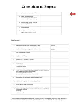 Cómo iniciar mi Empresa
                        personal que se requiere invertir?
                                                                                                                                  82
                  5.    Capital de trabajo (insumos,
                        operaciones, creación de inventarios
                        mínimos, funcionamiento de oficina)


                  6.    Investigación de mercado, gastos de
                        promoción y distribución


                  7.    Otras inversiones


                  8.    ¿Cuáles son los requisitos totales del
                        capital que será necesario invertir?




Plan financiero


      1.   Balance general, hoja de activos, pasivos propios y ajenos                     Se adjunta


      2.   Hoja de resultados. Ingresos y egresos de los últimos 3 años                   Se adjunta


      3.   Punto de equilibrio de la empresa


      4.   Flujo de dinero en efectivo


      5.   Período en que se recuperará la inversión


      6.   Valor actual neto


      7.   Tasa interna de retorno


      8.   Impacto de sensibilidad, que impacto tendría que se modifiquen los supuestos
           sobre variables controlables o no controlables
           Precio, producto, logística, promoción
           Competencia, clientes, entorno económico, político


      9.   Riesgos a tomar en cuenta y peso, importancia de esos riesgos


      10. Declaración de renta de los últimos años, pagada al fisco


      11. Petición y devolución del financiamiento


      12. ¿Cuál es el plan de capitalización o de aumento del patrimonio de la empresa?
          Proveniente de accionistas
          De utilidades
          De capital de riesgo




(1)
  USA ha reducido del 70% al 50% la mortalidad en los 3 primeros años, en 30 años de política de fomento a Pymes y provisión de
herramientas básicas de gestión empresarial a través de redes de Centros de servicios PYMEs. En USA los planes de negocio son
 