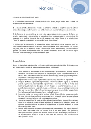 Técnicas                                               Microempresas




postergarse para después de la sesión.

2. Se fomenta la desinhibición. Entre más estrafalaria la idea, mejor. Como decía Osborn, "es
más fácil domar que inventar".

3. Se busca cantidad. La cantidad ayuda a encontrar la calidad. En caso tras caso, las últimas
cincuenta ideas generadas tuvieron una calidad promedio superior a las primeras cincuenta.

4. Se fomenta la combinación y la mejora de sugerencias anteriores. Aparte de hacer sus
propias sugerencias, a los panelistas se les debe animar para que sugieran cómo mejorar las
ideas de otros o cómo combinar dos o más ideas en una mejor. Como ya se señaló, estas
"ideas de segunda generación" son conocidas como "hitch-hikes".

El espíritu del "Brainstorming" es importante. Aparte de la anotación de todas las ideas, no
debe haber nada formal en estas sesiones, Cada una de ellas debe ser conducida con espíritu
de juego, con mucha rivalidad, como también con ánimo, amabilidad y una informalidad
general. No debe interpretarse como un proceso inflexible, aparte de las cuatro reglas
indicadas anteriormente y la anotación de cada idea.



El procedimiento
                                                                                                           5
Según el Manual de Brainstorming en Grupos publicados por la Universidad de Chicago, una
vez convocada la reunión, el presidente debe proceder como sigue:

   1. Si los panelistas desconocen el procedimiento del "Brainstorming", el líder deberá
      ofrecerles una orientación completa de los principios, reglas y procedimientos de la
      técnica. Esta presentación debe durar unos 30 minutos y puede apoyarse en gráficas,
      diapositivas u otras ayudas visuales.
   2. El presidente anuncia luego el problema a ser tratado y lo escribe en el pizarrón.
   3. Después de haber expresado el problema y haber explicado las reglas, el presidente
      pedirá sugerencias, reconociendo rápidamente a quiénes levante la mano para
      significar que tienen una idea para ofrecer. A veces se levanta tantas manos que el
      presidente simplemente recorre la mesa, permitiendo a cada panelista presentar una
      idea por vez. Las ideas deben ofrecerse una por vez y no se permitirá a los panelistas
      leer la lista completa de ideas que hayan traído a la sesión.
   4. Es preciso contar con un secretario, sentado al lado del presidente, para anotar todas
      las ideas numerándolas en forma consecutiva. No es necesario anotar las ideas palabra
      por palabra, sino en la forma más concisa y clara posible.
   5. Si se enlentece el flujo de ideas, el líder del panel debe ofrecer algunas ideas propias,
      como ya se señaló, y fomentar la participación de los panelistas, dándoles pistas. Por
      ejemplo, podría preguntar "¿Qué otras características se podrían agregar?" o "¿Qué
      otras ideas sugiere ésto?".
   6. El líder debe fomentar que sean desencadenadas directamente por alguna anterior.
      Estas ideas "hitch-hike" son tan valiosas que se les debe pedir a los panelistas
      chasquear los dedos y levantar la mano si tienen una idea de este tipo para ofrecer. Si
      se levantan varias manos a la vez, el líder debe dar prioridad a los panelistas que
      chasqueen los dedos.
 