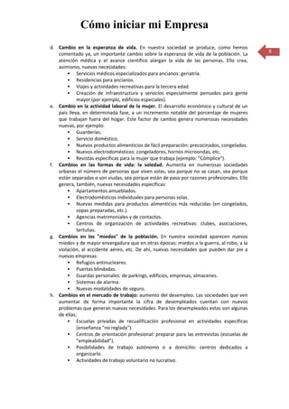 Cómo iniciar mi Empresa
d. Cambio en la esperanza de vida. En nuestra sociedad se produce, como hemos
   comentado ya, un importante cambio sobre la esperanza de vida de la población. La        9
   atención médica y el avance científico alargan la vida de las personas. Ello crea,
   asimismo, nuevas necesidades:
        Servicios médicos especializados para ancianos: geriatría.
        Residencias para ancianos.
        Viajes y actividades recreativas para la tercera edad.
        Creación de infraestructura y servicios especialmente pensados para gente
            mayor (por ejemplo, edificios especiales).
e. Cambio en la actividad laboral de la mujer. El desarrollo económico y cultural de un
   país lleva, en determinada fase, a un incremento notable del porcentaje de mujeres
   que trabajan fuera del hogar. Este factor de cambio genera numerosas necesidades
   nuevas, por ejemplo:
        Guarderías.
        Servicio doméstico.
        Nuevos productos alimenticios de fácil preparación: precocinados, congelados.
        Nuevos electrodomésticos: congeladores, hornos microondas, etc.
        Revistas específicas para la mujer que trabaja (ejemplo: "Cómplice").
f. Cambios en las formas de vida: la soledad. Aumenta en numerosas sociedades
   urbanas el número de personas que viven solas, sea porque no se casan, sea porque
   están separadas o son viudas, sea porque están de paso por razones profesionales. Ello
   genera, también, nuevas necesidades específicas:
        Apartamentos amueblados.
        Electrodomésticos individuales para personas solas.
        Nuevas medidas para productos alimenticios más reducidas (en congelados,
            sopas preparadas, etc.).
        Agencias matrimoniales y de contactos.
        Centros de organización de actividades recreativas: clubes, asociaciones,
            tertulias.
g. Cambios en los "miedos" de la población. En nuestra sociedad aparecen nuevos
   miedos y de mayor envergadura que en otras épocas: miedos a la guerra, al robo, a la
   violación, al accidente aéreo, etc. De ahí, nuevas necesidades que pueden dar pie a
   nuevas empresas:
        Refugios antinucleares.
        Puertas blindadas.
        Guardas personales: de parkings, edificios, empresas, almacenes.
        Sistemas de alarma.
        Nuevas modalidades de seguro.
h. Cambios en el mercado de trabajo: aumento del desempleo. Las sociedades que ven
   aumentar de forma importante la cifra de desempleados cuentan con nuevos
   problemas que generan nuevas necesidades. Para los desempleados estas son algunas
   de ellas:
        Escuelas privadas de recualifícación profesional en actividades específicas
            (enseñanza "no reglada").
        Centros de orientación profesional: preparar para las entrevistas (escuelas de
            "empleabilidad").
        Posibilidades de trabajo autónomo o a domicilio: centros dedicados a
            organizarlo.
        Actividades de trabajo voluntario no lucrativo.
 