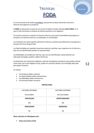 Técnicas                                                 Microempresas




Es una herramienta de análisis estratégico, que permite analizar elementos internos o
externos de programas y proyectos.

El FODA se representa a través de una matriz de doble entrada, llamada matriz FODA, en la
que el nivel horizontal se analizan los factores positivos y los negativos.

En la lectura vertical se analizan los factores internos y por tanto controlables del programa o
proyecto y los factores externos, considerados no controlables.

Las Fortalezas son todos aquellos elementos internos y positivos que diferencian al programa o
proyecto de otros de igual clase.

Las Oportunidades son aquellas situaciones externas, positivas, que se generan en el entorno y
que una vez identificadas pueden ser aprovechadas.

Las Debilidades son problemas internos, que una vez identificados y desarrollando una
adecuada estrategia, pueden y deben eliminarse.

Las Amenazas son situaciones negativas, externas al programa o proyecto, que pueden atentar
contra éste, por lo que llegado al caso, puede ser necesario diseñar una estrategia adecuada
para poder sortearla.
                                                                                                         12
En síntesis:

        las fortalezas deben utilizarse
        las oportunidades deben aprovecharse
        las debilidades deben eliminarse y
        las amenazas deben sortearse

                                         MATRIZ FODA


               FACTORES INTERNOS                             FACTORES EXTERNOS

                  Controlables                                 No Controlables

                  FORTALEZAS                                  OPORTUNIDADES

                      (+)                                             (+)

                  DEBILIDADES                                     AMENAZAS

                      (-)                                             (-)


Otros artículos en infomipyme.com

        Matriz de Análisis FODA
 