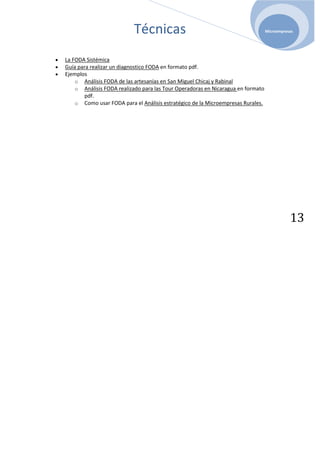 Técnicas                                               Microempresas




La FODA Sistémica
Guía para realizar un diagnostico FODA en formato pdf.
Ejemplos
    o Análisis FODA de las artesanías en San Miguel Chicaj y Rabinal
    o Análisis FODA realizado para las Tour Operadoras en Nicaragua en formato
       pdf.
    o Como usar FODA para el Análisis estratégico de la Microempresas Rurales.




                                                                                            13
 