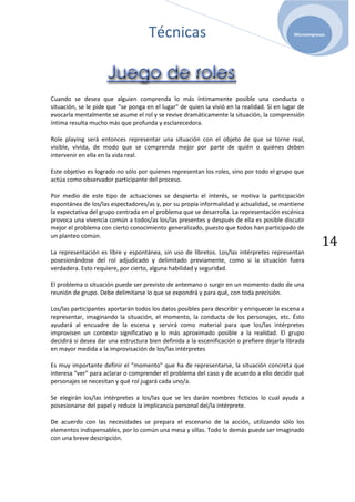 Técnicas                                                Microempresas




Cuando se desea que alguien comprenda lo más íntimamente posible una conducta o
situación, se le pide que "se ponga en el lugar" de quien la vivió en la realidad. Si en lugar de
evocarla mentalmente se asume el rol y se revive dramáticamente la situación, la comprensión
íntima resulta mucho más que profunda y esclarecedora.

Role playing será entonces representar una situación con el objeto de que se torne real,
visible, vivida, de modo que se comprenda mejor por parte de quién o quiénes deben
intervenir en ella en la vida real.

Este objetivo es logrado no sólo por quienes representan los roles, sino por todo el grupo que
actúa como observador participante del proceso.

Por medio de este tipo de actuaciones se despierta el interés, se motiva la participación
espontánea de los/las espectadores/as y, por su propia informalidad y actualidad, se mantiene
la expectativa del grupo centrada en el problema que se desarrolla. La representación escénica
provoca una vivencia común a todos/as los/las presentes y después de ella es posible discutir
mejor el problema con cierto conocimiento generalizado, puesto que todos han participado de

                                                                                                        14
un planteo común.

La representación es libre y espontánea, sin uso de libretos. Los/las intérpretes representan
posesionándose del rol adjudicado y delimitado previamente, como si la situación fuera
verdadera. Esto requiere, por cierto, alguna habilidad y seguridad.

El problema o situación puede ser previsto de antemano o surgir en un momento dado de una
reunión de grupo. Debe delimitarse lo que se expondrá y para qué, con toda precisión.

Los/las participantes aportarán todos los datos posibles para describir y enriquecer la escena a
representar, imaginando la situación, el momento, la conducta de los personajes, etc. Ésto
ayudará al encuadre de la escena y servirá como material para que los/las intérpretes
improvisen un contexto significativo y lo más aproximado posible a la realidad. El grupo
decidirá si desea dar una estructura bien definida a la escenificación o prefiere dejarla librada
en mayor medida a la improvisación de los/las intérpretes

Es muy importante definir el "momento" que ha de representarse, la situación concreta que
interesa "ver" para aclarar o comprender el problema del caso y de acuerdo a ello decidir qué
personajes se necesitan y qué rol jugará cada uno/a.

Se elegirán los/las intérpretes a los/las que se les darán nombres ficticios lo cual ayuda a
posesionarse del papel y reduce la implicancia personal del/la intérprete.

De acuerdo con las necesidades se prepara el escenario de la acción, utilizando sólo los
elementos indispensables, por lo común una mesa y sillas. Todo lo demás puede ser imaginado
con una breve descripción.
 