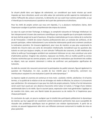 9
Se situant plutôt dans une logique de volontariat, car considérant que toute mission qui serait
imposée par leurs directions aurait une telle valeur de contrainte qu’elle saperait les motivations et
même l’efficacité des acteurs concernés, la démarche est vue avant tout comme personnelle, ce qui
n’interdit pas la reconnaissance à postériori de la part des partenaires et directions.
Pour les chefs de projets seniors qui nous ont répondu, il y a plusieurs motivations claires, dont
l’expression souligne la parfaite compréhension des enjeux du tutorat.
Le cœur du sujet est bien l’échange, le dialogue, la complicité naissante et l’échange intellectuel. Ce
lien interpersonnel à travers des aventures scientifiques qui nous rappelle que la principale motivation
de tout chef de projet est la part d’aventure, d’imprévu matérialisée par le sens même de la recherche
et de l’innovation. L’intérêt de croiser d’autres professionnels dans un contexte de confiance, et de
pouvoir participer, même indirectement à une recherche intéressante paraît ainsi vraiment constituer
la motivation première. On trouvera également, pour nous de manière un peu plus surprenante la
volonté de s’inscrire dans une sorte de stimulation intellectuelle. Considérant que les questions des
tutorés ne sont pas toujours simples, et vont stimuler l’efficacité des tutorants, le défi intellectuel et
même la veille qui l’accompagne semblent non seulement intéresser en soi, mais constituer une sorte
d’adrénaline positive. Imaginer des solutions, repousser ses limites, être un maillon positif au service
d’autres recherches que les siennes propres, sont ici autant de motivations pas forcément très visibles
au départ, mais qui seraient clairement à même de confirmer une participation significative de
tutorants.
Au-delà du constat très rassurant concernant la participation du public tutorant, figurait également la
question de l’évaluation. En clair, au-delà de leur intérêt pour la démarche, comment nos
interlocuteurs voyaient-ils une évaluation à partir de cette dynamique ?
La réponse rapide et unanime est contenue en trois mots : assiduité, intérêt, satisfaction. En d’autres
termes, si la qualité de la relation et de ses échanges est réelle et effective, les acteurs n’y trouveront
que satisfaction. On remarquera ici que pour les chefs de projets présents, l’échec d’un tel mécanisme
serait avant tout causé par une absence d’accroche entre tuteur et tutoré, à l’image d’une relation
sentimentale dans la vie réelle. Que le courant passe, expression claire mais généraliste s’applique ici
de manière très claire, avec une liberté totale de poursuivre ou de mettre fin à l’expérience pour
chaque participant.
En conclusion du sujet, on pourra souligner que la totalité des participants plébiscitent la dynamique
du tutorat, qui leur apparaît non seulement comme totalement pertinente mais aussi susceptible de
résoudre des problèmes spécifiques tout en générant une relation épanouissante. A partir de ce
constat, on pouvait logiquement aller vers une réflexion commune concernant le modèle de mise en
place potentiel.
 