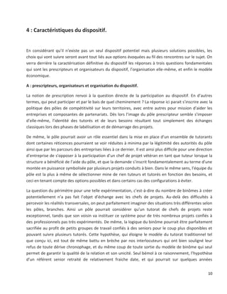 10
4 : Caractéristiques du dispositif.
En considérant qu’il n’existe pas un seul dispositif potentiel mais plusieurs solutions possibles, les
choix qui vont suivre seront avant tout liés aux options évoquées au fil des rencontres sur le sujet. On
verra derrière la caractérisation définitive du dispositif les réponses à trois questions fondamentales
qui sont les prescripteurs et organisateurs du dispositif, l’organisation elle-même, et enfin le modèle
économique.
A : prescripteurs, organisateurs et organisation du dispositif.
La notion de prescription renvoi à la question directe de la participation au dispositif. En d’autres
termes, qui peut participer et par le bais de quel cheminement ? La réponse ici parait s’inscrire avec la
politique des pôles de compétitivité sur leurs territoires, avec entre autres pour mission d’aider les
entreprises et composantes de partenariats. Dès lors l’image du pôle prescripteur semble s’imposer
d’elle-même, l’identité des tutorés et de leurs besoins résultant tout simplement des échanges
classiques lors des phases de labélisation et de démarrage des projets.
De même, le pôle pourrait avoir un rôle essentiel dans la mise en place d’un ensemble de tutorants
dont certaines réticences pourraient se voir réduites à minima par la légitimité des autorités du pôle
ainsi que par les parcours des entreprises liées à ce dernier. Il est ainsi plus difficile pour une direction
d’entreprise de s’opposer à la participation d’un chef de projet vétéran en tant que tuteur lorsque la
structure a bénéficié de l’aide du pôle, et que la demande s’inscrit fondamentalement au terme d’une
montée en puissance symbolisée par plusieurs projets conduits à bien. Dans le même sens, l’équipe du
pôle est la plus à même de sélectionner mine de rien tuteurs et tutorés en fonction des besoins, et
ceci en tenant compte des options possibles et dans certains cas des configurations à éviter.
La question du périmètre pour une telle expérimentation, c’est-à-dire du nombre de binômes à créer
potentiellement n’a pas fait l’objet d’échange avec les chefs de projets. Au-delà des difficultés à
percevoir les réalités transversales, on peut parfaitement imaginer des situations très différentes selon
les pôles, branches. Ainsi un pôle pourrait considérer qu’un tutorat de chefs de projets reste
exceptionnel, tandis que son voisin va instituer ce système pour de très nombreux projets confiés à
des professionnels pas très expérimentés. De même, la logique du binôme pourrait être parfaitement
sacrifiée au profit de petits groupes de travail confiés à des seniors pour le coup plus disponibles et
pouvant suivre plusieurs tutorés. Cette hypothèse, qui éloigne le modèle du tutorat traditionnel tel
que conçu ici, est tout de même battu en brèche par nos interlocuteurs qui ont bien souligné leur
refus de toute dérive chronophage, et du même coup de toute sortie du modèle de binôme qui seul
permet de garantir la qualité de la relation et son unicité. Seul bémol à ce raisonnement, l’hypothèse
d’un référent senior retraité de relativement fraiche date, et qui pourrait sur quelques années
 