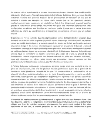 11
incarner un tutorat plus disponible et pouvant s’inscrire dans plusieurs binômes. Si ce modèle semble
déjà exister à l’étranger à l’exemple des grappes industrielles au Québec ou des « nouveaux districts
industriels » italiens dont plusieurs disposent de tels professionnels en transition3
, on aura plus de
difficulté à trouver des exemples en France, étant entendu que de tels spécialistes perdent
malheureusement assez rapidement en crédibilité du fait de leur éloignement progressif avec les
projets et leurs milieux professionnels. On pourra donc pour être totalement complet citer cette
configuration, en relevant tout de même en conclusion qu’elle échappe par sa nature à certaines
définitions du tutorat qui voient bien deux professionnels en exercice se retrouver pour un partage
mutuel.
Si comme nous l’avons vu le rôle du pôle est plébiscité en termes de légitimité et de sélection, deux
éléments ont nuancé la vision originelle qui pouvait voir les pôles diriger seuls ce dispositif. Le premier
renvoi au modèle économique et a souvent exprimé des doutes sur le fait que les pôles puissent
disposer du temps et des moyens nécessaires pour superviser un programme de tutorat. Le second
considère qu’une logique interpole produite par des spécialistes du tutorat lui-même pourrait donner
de meilleurs résultats, jouant sur un nombre très significatif de binômes en Auvergne Rhône-Alpes et
ailleurs, tout en permettant un modèle économique plus précis et souple. La plupart de nos
interlocuteurs chefs de projet nous ont ainsi dit faire confiance aux pôles pour des telles opérations,
mais voir davantage ces mêmes pôles comme des prescripteurs pouvant compter sur des
professionnels, véritables tiers de confiance, pour faire fonctionner le dispositif.
A l’origine du tiers de confiance, on va trouver une personne morale ayant pour spécialité la mise en
place de tels dispositifs, avec à la clef plusieurs missions positionnées autour de la gestion et de
l’animation d’une plateforme collaborative en ligne. On trouvera outre la communication sur le
dispositif lui-même, certaines animations avec les chefs de projets concernés, et même une réelle
convivialité passant par une ligne téléphonique disponible pour répondre au cas par cas, rassurer les
nouveaux arrivants, ou même donner quelques conseils en termes de planning et d’organisation. Au-
delà du processus de cooptation lui-même, l’installation naturelle des binômes pourra donner lieu à
des rencontres sur place ou à des webinaires pouvant permettre de briser la glace et de traiter des
principales questions initiales. Autre mission et non des moindres pour ce tiers de confiance, vérifier
en amont que les constitutions de binômes fonctionnent, et prévoir assez rapidement une évaluation
spécifique afin de valider définitivement un bon fonctionnement comme prévoir les cas échéant de
séparer rapidement un duo dont les personnalités paraissent ne pas s’accorder.
L’ensemble des interlocuteurs ont également évoqué la logique d’un suivi sous forme de fiches. Une
liste de points à aborder se voit préparée avant le rendez-vous par le tutoré, lequel va après l’échange
rédiger une fiche de synthèse contenant principalement les points ayant conduit à des aides
spécifiques. De son côté, le tutorant proposera au tiers de confiance avec transmission au pôle
3
Giancarlo Coro, Stephano Michelli. « I nuovi distretti produttivi” Marsilio, Venezia, 120 pages, 2009
 