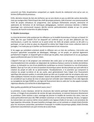 12
concerné une fiche récapitulative comportant un rapide résumé du relationnel ainsi qu’un avis en
termes d’efficacité du processus.
Enfin, dernière mission du tiers de confiance, qui va sans doute un peu au-delà des autres demandes,
mais qui souligne bien l’état d’esprit des chefs de projets présents, celle d’animer une communauté de
chefs de projets utilisateurs du programme, avec quelques événements annuels, séminaires et
webinaires de formation et de techniques pédagogiques, moment conviviaux destinés à fédérer
davantage une communauté toujours décrite comme particulièrement éclatée et qui n’a jamais
l’occasion de franchir la barrière du pôle d’origine.
B : Modèle économique
Le choix de terminer cette analyse par les réflexions sur le modèle économique n’est pas un hasard. En
effet, dès lors que l’intérêt d’un tel dispositif est confirmé pour ne pas dire plébiscité par nos
interlocuteurs, à partir du moment où le panel entier de chefs de projets seniors se dit prêt à y
participer, et que la mise en place du dispositif lui-même fait l’objet d’une vision collective claire et
partagée, il ne reste plus qu’à clarifier son fonctionnement et ses ressources.
Si les pages qui précèdent orientent plutôt la réflexion vers un tiers de confiance, c’est-à-dire une
structure spécialisée susceptible de développer, héberger, un tel projet, on pourrait également
parfaitement imaginer un dispositif géré en direct par les pôles, mais comprenant en ce cas quelques
appuis professionnels pour le mener à bien.
L’objectif n’est pas ici de proposer une estimation des coûts pour un tel projet, ces derniers étant
incontestablement très variables car dépendant de nombreux facteurs comme le nombre de binômes
prévus, la réalisation ou non d’une plateforme numérique ou encore l’existence ou non d’animations
dédiées. Quoi qu’il en soit, on verra la question économique autour de deux phases qui sont celle de la
création du projet et celle de sa pérennisation. Paradoxalement, si la première qui comprend la
création du projet lui-même et de ses outils, peut généralement faire l’objet d’un financement
spécifique des pouvoirs publics, la seconde phase qui doit voir le projet voler de ses propres ailes sans
aides publiques massives est plus complexe. Voyons donc plutôt comment envisager ce second temps
en considérant que la phase de mise en place pourrait coïncider avec l’obtention d’une aide régionale
ou européenne de type FEDER ou une ligne de financement dans le cadre de l’un des appels à projets
régionaux dévolus à la recherche et développement.
Mais quelles possibilités de financement avons-nous ?
La première, la plus classique, verrait les structures des tutorés participer directement. En d’autres
termes, à l’image d’une prestation de service de type consultance, le tutorant facturerai directement
sa prestation. Cette solution a pour avantage de préciser le modèle de manière très claire, mais ses
coûts particulièrement pour des PME semblent constituer un très sérieux handicap. De plus, la logique
du tutorat dans son essence même renvoi plutôt à une logique d’aide et non pas à une prestation de
type expertise rémunérée. On peut toutefois envisager dans un tel contexte un simple ticket d’entrée
pour les structures concernées, permettant d’assouplir le modèle économique global, ticket d’entrée
présentant naturellement une part minime de la note finale.
 