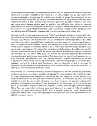 13
La seconde pourrait envisager un paiement pour partie financé par les projets de recherche, le tutorat
constituant une action susceptible d’être incluse dans un workpackages, idée qui figure dans notre
solution workpackages transversaux. Le problème ici est qu’il ne saurait être question de se voir
financer la totalité, et que l’on ne voit pas forcément très bien sur quelle base de calcul on peut
raisonner en termes de coûts indirects et de valorisation potentielle du côté du tutorant. Il n’en reste
pas moins qu’un dialogue général avec les autorités des différents fonds concernés pourrait
déboucher sur un protocole susceptible de réduire les factures et d’expérimenter le tutorat dans un
tel contexte. Sans résoudre totalement l’affaire, cette hypothèse pourrait permettre de réduire selon
nos calculs environ 25% des coûts totaux de prise en charge, ce qui est important au final.
La troisième enfin, la plus proche dans doute de l’état d’esprit d’origine du tutorat, consisterait à créer
une monnaie virtuelle spécialisée qui récompenserait ainsi les tutorants. Dans ce système que l’on
retrouve aujourd’hui du côté de la Californie, chaque prestation se voit récompensée par des unités
monétaires pouvant être susceptibles d’être dépensées en retour auprès des structures participantes.
Dans ces modèles issus de la vague « bitcoin » on va donc voir chaque tuteur récompensé par des
crédits virtuels, lesquels pourront être dépensés par la mobilisation de compétences, d’experts, issus
des structures participantes. L’avantage d’un tel système est la localisation des coûts, mais aussi le
caractère communautaire du dispositif. Ce dernier peut séduire aussi bien les structures proposant
des tutorants que de petites PME ayant des tutorés qui pourront bénéficier de prestations
intéressantes sans toutefois que leurs coûts de fonctionnements ne soient trop importants sur ce
volet spécifique. Naturellement, une telle solution implique certaines clarifications en termes
d’équilibre monétaire virtuel, ainsi que des informations à destination des structures concernées pour
expliquer comment le système peut fonctionner, mais ces dispositifs n’étant ni nouveaux ni
méconnus, on peut penser qu’un tel système ne serait pas plus difficile à mettre en place dans ce
cadre qu’au sein d’autres secteurs de cette région.
Pour conclure sur le modèle économique, la solution proposée ici est bien un mixe des possibilités
existantes, avec une pérennisation aux couts partagés par les structures (part très minoritaire) et par
les projets dans le cadre des financements eux-mêmes, avec une logique de monnaie virtuelle pour
simplifier et structurer les échanges dans le cadre du tutorat. On remarquera qu’aucun coût n’est
imputé aux pôles dans ce modèle, considérant que leurs ressources ne sauraient actuellement
permettre de financer de tels dispositifs sans augmentation des subventions, ce qui ne semble pas
être le cas aujourd’hui. Une mutualisation des moyens à ce niveau, dans une région comme Auvergne
Rhône-Alpes qui comprend de nombreux pôles, serait également un moyen de réduire les coûts et
d’intéresser des participants comme la BPI. Pour la seconde région de France, disposer d’un
programme de tutorat de ce type ne sous paraît pas impossible, mais bien plutôt devoir constituer un
objectif intéressant à terme.
 