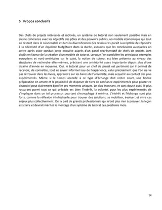 14
5 : Propos conclusifs
Des chefs de projets intéressés et motivés, un système de tutorat non seulement possible mais en
pleine cohérence avec les objectifs des pôles et des pouvoirs publics, un modèle économique qui tout
en restant dans le raisonnable et dans la diversification des ressources paraît susceptible de répondre
à la nécessité d’un équilibre budgétaire dans la durée, avouons que les conclusions auxquelles on
arrive après avoir conduit cette enquête auprès d’un panel représentatif de chefs de projets sont
plutôt en faveur de la création d’un modèle de tutorat. Lorsque l’on considère les principaux exemples
européens et nord-américains sur le sujet, la notion de tutorat est bien présente au niveau des
structures de recherche elles-mêmes, précisant une antériorité assez importante depuis plus d’une
dizaine d’année en moyenne. Oui, le tutorat pour un chef de projet est pertinent car il permet de
recevoir, de connaître, tout ce savoir informel issu de l’expérience, celui précisément que l’on ne va
pas retrouver dans les livres, apprendre sur les bancs de l’université, mais acquérir au contact des plus
expérimentés. Même si le temps accordé à ce type d’échange doit rester court, une bonne
préparation en amont et la possibilité de disposer de tiers de confiance expérimentés pour piloter ce
dispositif peut clairement bonifier ces moments uniques. Le plus étonnant, et sans doute aussi le plus
rassurant parmi tout ce qui précède est bien l’intérêt, la volonté, pour les plus expérimentés de
s’impliquer dans un tel processus pourtant chronophage à minima. L’intérêt et l’échange sont plus
forts, comme la réflexion intellectuelle pour trouver des solutions, se mobiliser, évoluer, et vivre ces
enjeux plus collectivement. De la part de grands professionnels qui n’ont plus rien à prouver, la leçon
est claire et devrait mériter le montage d’un système de tutorat ces prochains mois.
 