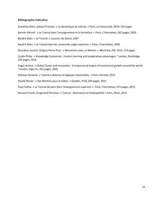 15
Bibliographie indicative
Avanthey Alain, Gabaut François. « La dynamique du tutorat. » Paris, Le manuscript, 2014, 162 pages
Barnier Gérard : « Le Tutorat dans l’enseignement et la formation ». Paris, L’Harmattan, 287 pages, 2003
Baudrit Alain. « Le Tutorat ». Louvain, De Boeck, 2007
Baudrit Alain. « Le Tutorat dans les universités anglo-saxonnes ». Paris, L’Harmattan, 2000
Bourdeau laurent, Gingras Pierre Paul : « Rencontres avec un Mentor ». Montréal, JFD, 2015, 174 pages
Cooke Philip : « Knowledge Economies : clusters learning and cooperatives advantages.” London, Routledge,
232 pages, 2014
Engel Jérôme. « Global Cluster and innovation : Entreprenarial engine of economical growth around the world.
“London, Elgar Pu, 432 pages, 2016
Glikman Vivianne. « Tutorat à distance et logiques industrielles. » Paris, Hermès, 2013
Houde Renée : « Des Mentors pour la relève. » Québec, PUQ, 269 pages, 2011
Papy Cathia. « Le Tutorat de pairs dans l’enseignement supérieur ». Paris, l’Harmattan, 273 pages, 2013
Rouault Franck, Drugmand Christian. « Tutorat : Alternance et Employabilité » Paris, Afnor, 2013
 