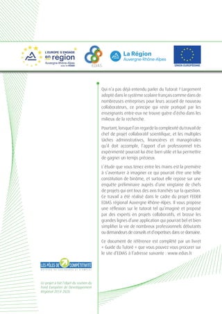 Ce projet a fait l’objet du soutien du
Fond Européen de Développement
Régional 2014-2020.
EDIAS
Qui n’a pas déjà entendu parler du Tutorat ? Largement
adopté dans le système scolaire français comme dans de
nombreuses entreprises pour leurs accueil de nouveau
collaborateurs, ce principe qui reste pratiqué par les
enseignants entre-eux ne trouve guère d’écho dans les
milieux de la recherche.
Pourtant, lorsque l’on regarde la complexité du travail de
chef de projet collaboratif scientifique, et les multiples
tâches administratives, financières et managériales
qu’il doit accomplir, l’apport d’un professionnel très
expérimenté pourrait lui être bien utile et lui permettre
de gagner un temps précieux.
L’étude que vous tenez entre les mains est la première
à s’aventurer à imaginer ce qui pourrait être une telle
constitution de binôme, et surtout elle repose sur une
enquête préliminaire auprès d’une vingtaine de chefs
de projets qui ont tous des avis tranchés sur la question.
Ce travail a été réalisé dans le cadre du projet FEDER
EDIAS régional Auvergne Rhône-Alpes. Il vous propose
une réflexion sur le tutorat tel qu’imaginé et proposé
par des experts en projets collaboratifs, et brosse les
grandes lignes d’une application qui pourrait bel et bien
simplifier la vie de nombreux professionnels débutants
ou demandeurs de conseils et d’expertises dans ce domaine.
Ce document de référence est complété par un livret
« Guide du Tutoré » que vous pouvez vous procurer sur
le site d’EDIAS à l’adresse suivante : www.edias.fr
 