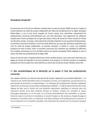 2
Préambule introductif :
Ce document est le fruit d’une réflexion conduite dans le cadre du projet FEDER consacré à l’appui et
conseil destinés aux chefs de projets collaboratifs des Pôles de Compétitivité de la région Auvergne
Rhône-Alpes. Il est le fruit d’une enquête de terrain auprès d’un échantillon représentatif de
professionnels concernés potentiellement par une telle démarche, mais également de réflexions
inspirées par d’autres pratiques de ce type dans divers milieux de travail en France et dans le monde
ces dernières années. A la base, notre démarche entendait répondre à trois questions fondamentales.
La première concernait l’intérêt ou non d’une telle démarche aux yeux des utilisateurs potentiels que
sont les chefs de projets collaboratifs. La seconde renvoyait, si intérêt il y avait, aux modalités
pratiques de mise en place. Enfin, la troisième retournait aux conditions qui précèdent la définition
d’un modèle économique et d’un véritable système de tutorat susceptible d’être déployé au sein et
autour des Pôles de compétitivité de la région ARA.
Disons-le tout de suite, l’enquête préliminaire s’étant révélée positive, nous avons bien tenté dans les
pages qui suivent de répondre à ces trois questions et de proposer au final les contours et modalités
pratiques de mise en place d’un outil cohérent au service des structures et des individus concernés.
1 : Des caractéristiques de la démarche sur le papier à l’avis des professionnels
concernés.
Une rapide recherche sur internet nous permet de trouver rapidement une première définition : « Le
tutorat est une relation formative entre un enseignant, le tuteur, et un apprenant, une personne (ou un
petit groupe de personnes) en apprentissage. Il se distingue de l'enseignement classique impliquant
professeurs et élèves par une formation individualisée et flexible. 1
» L’idée fondamentale derrière cette
logique est bien que le tutorat soit une démarche apprenante, spécifique et exclusive dans son
association étroite entre deux individus formant un binôme. Lorsque l’on considère le corpus
d’ouvrages disponibles sur un tel sujet, on va trouver essentiellement trois ensembles. Le premier
traite du tutorat en primaire et secondaire, le second l’évoque sur des processus d’apprentissage en
entreprise, le troisième enfin va s’intéresser à de telles pratiques entre professionnels en exercice. Si
l’on se concentre sur le troisième ensemble, il est intéressant de constater qu’il va concerner presque
1
Site Wikipédia
 