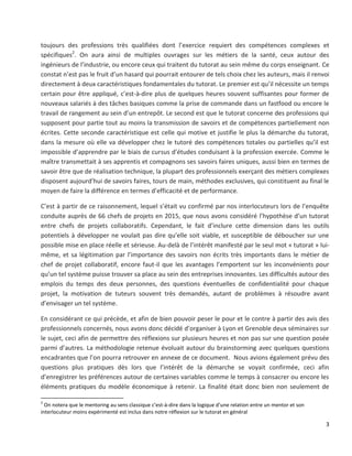 3
toujours des professions très qualifiées dont l’exercice requiert des compétences complexes et
spécifiques2
. On aura ainsi de multiples ouvrages sur les métiers de la santé, ceux autour des
ingénieurs de l’industrie, ou encore ceux qui traitent du tutorat au sein même du corps enseignant. Ce
constat n’est pas le fruit d’un hasard qui pourrait entourer de tels choix chez les auteurs, mais il renvoi
directement à deux caractéristiques fondamentales du tutorat. Le premier est qu’il nécessite un temps
certain pour être appliqué, c’est-à-dire plus de quelques heures souvent suffisantes pour former de
nouveaux salariés à des tâches basiques comme la prise de commande dans un fastfood ou encore le
travail de rangement au sein d’un entrepôt. Le second est que le tutorat concerne des professions qui
supposent pour partie tout au moins la transmission de savoirs et de compétences partiellement non
écrites. Cette seconde caractéristique est celle qui motive et justifie le plus la démarche du tutorat,
dans la mesure où elle va développer chez le tutoré des compétences totales ou partielles qu’il est
impossible d’apprendre par le biais de cursus d’études conduisant à la profession exercée. Comme le
maître transmettait à ses apprentis et compagnons ses savoirs faires uniques, aussi bien en termes de
savoir être que de réalisation technique, la plupart des professionnels exerçant des métiers complexes
disposent aujourd’hui de savoirs faires, tours de main, méthodes exclusives, qui constituent au final le
moyen de faire la différence en termes d’efficacité et de performance.
C’est à partir de ce raisonnement, lequel s’était vu confirmé par nos interlocuteurs lors de l’enquête
conduite auprès de 66 chefs de projets en 2015, que nous avons considéré l’hypothèse d’un tutorat
entre chefs de projets collaboratifs. Cependant, le fait d’inclure cette dimension dans les outils
potentiels à développer ne voulait pas dire qu’elle soit viable, et susceptible de déboucher sur une
possible mise en place réelle et sérieuse. Au-delà de l’intérêt manifesté par le seul mot « tutorat » lui-
même, et sa légitimation par l’importance des savoirs non écrits très importants dans le métier de
chef de projet collaboratif, encore faut-il que les avantages l’emportent sur les inconvénients pour
qu’un tel système puisse trouver sa place au sein des entreprises innovantes. Les difficultés autour des
emplois du temps des deux personnes, des questions éventuelles de confidentialité pour chaque
projet, la motivation de tuteurs souvent très demandés, autant de problèmes à résoudre avant
d’envisager un tel système.
En considérant ce qui précède, et afin de bien pouvoir peser le pour et le contre à partir des avis des
professionnels concernés, nous avons donc décidé d’organiser à Lyon et Grenoble deux séminaires sur
le sujet, ceci afin de permettre des réflexions sur plusieurs heures et non pas sur une question posée
parmi d’autres. La méthodologie retenue évoluait autour du brainstorming avec quelques questions
encadrantes que l’on pourra retrouver en annexe de ce document. Nous avions également prévu des
questions plus pratiques dès lors que l’intérêt de la démarche se voyait confirmée, ceci afin
d’enregistrer les préférences autour de certaines variables comme le temps à consacrer ou encore les
éléments pratiques du modèle économique à retenir. La finalité était donc bien non seulement de
2
On notera que le mentoring au sens classique c’est-à-dire dans la logique d’une relation entre un mentor et son
interlocuteur moins expérimenté est inclus dans notre réflexion sur le tutorat en général
 
