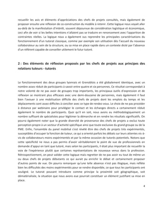 4
recueillir les avis et éléments d’appréciations des chefs de projets consultés, mais également de
proposer ensuite une réflexion de co-construction du modèle à retenir. Cette logique nous voyait aller
au-delà de la manifestation d’intérêt, souvent dépourvue de considération logistique et économique,
ceci afin de voir si les belles intentions n’allaient pas se traduire en renoncement avec l’apparition de
contraintes réelles. La logique nous a également vus reprendre les principales caractérisations du
fonctionnement d’un tutorat classique, comme par exemple son utilisation dès l’accueil du nouveau
collaborateur au sein de la structure, ou sa mise en place rapide dans un contexte dicté par l’absence
d’un référent capable de conseiller utilement le futur tutoré.
2 : Des éléments de réflexion proposés par les chefs de projets aux principes des
relations tuteurs - tutorés
Le fonctionnement des deux groupes lyonnais et Grenoblois a été globalement identique, avec un
nombre assez réduit de participants à savoir entre quatre et six personnes. Ce résultat correspondait à
notre volonté de ne pas avoir de groupes trop importants, les principaux outils d’expression et de
réflexion se montrant plus efficaces avec une demi-douzaine de personnes, mais également il faut
bien l’avouer à une mobilisation difficile des chefs de projets dont les emplois du temps et les
déplacements sont assez difficiles à concilier avec ce type de rendez-vous. Le choix de ne pas procéder
à distance par webinaire pour privilégier le contact et les échanges directs a certainement réduit
également le nombre de participants. Quoi qu’il en soit, nous avons eu méthodologiquement un
nombre suffisant de spécialistes pour légitimer la démarche et en rendre les résultats significatifs. On
pourra également noter que la grande diversité de provenance des chefs de projets a exclus toute
perception propre à un secteur d’activité spécifique ainsi que toute exclusive du grand groupe ou de la
PME. Enfin, l’ensemble du panel mobilisé s’est révélé être des chefs de projets très expérimentés,
susceptibles d’occuper la fonction de tuteur, ce qui a orienté parfois les débats sur leurs attentes vis-à-
vis de collaborateurs moins expérimentés et par la même occasion de tutorés potentiels. Notons que
cette spécificité ne nous a pas permis d’avoir véritablement le point de vue de professionnels en
demande d’appui en tant que tutoré, mais selon les participants, il était plus important de recueillir la
voix de l’expérience plutôt que certaines représentations de nouveaux venus dans la profession.
Rétrospectivement, on peut valider cette logique mais regretter de ne pas avoir eu tout de même un
ou deux chefs de projets débutants ce qui aurait pu enrichir le débat et certainement proposer
d’autres points de vue. On pourra remarquer qu’une telle absence n’est pas illogique, mais reflète
bien les difficultés des moins expérimentés pour se rendre disponible, ce que tous les participants ont
souligné. Le tutorat pouvant introduire comme principe la proximité soit géographique, soit
dématérialisée, la situation que nous avons eue pourrait constituer un élément justifiant sa mise en
place.
 