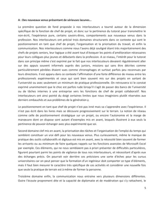 5
A : Des nouveaux venus présentant de sérieuses lacunes…
La première question de fond proposée à nos interlocuteurs a tourné autour de la dimension
spécifique de la fonction de chef de projet, et donc sur la pertinence du tutorat pour transmettre le
non-écrit, l’expérience pure, certains savoirs-êtres, comportements aux nouveaux venus dans la
profession. Nos interlocuteurs ont précisé trois domaines structurants dans ce contexte qui sont le
positionnement en tant que chef de projet, l’organisation et la priorisation du travail, et enfin la
communication. Nos interlocuteurs comme nous l’avons déjà souligné étant très majoritairement des
chefs de projets seniors, leur logique a été avant tout d’évoquer les points d’amélioration nécessaires
pour leurs collègues plus jeunes et débutants dans la profession. A ce niveau, l’intérêt pour le tutorat
dans son principe même s’est exprimé par le fait que nos interlocuteurs devaient régulièrement aller
sur des appuis souvent informels auprès des juniors, missions qui sans être décrites comme
particulièrement pénibles étaient vues comme chronophages et surtout parfois peu reconnues par
leurs directions. Il est apparu dans ce contexte l’affirmation d’une forte différence de niveau entre les
professionnels expérimentés et ceux qui sont bien souvent mis sur des projets en sortant de
l’université ou avec seulement un minimum de pratique professionnelle. On retrouvera ici le constat
exprimé unanimement que le choc est parfois rude lorsqu’il s’agit de passer des bancs de l’université
ou de tâches internes à une entreprise vers les fonctions de chef de projet collaboratif. Nos
interlocuteurs ont ainsi pointé du doigt certaines limites que nous imaginions plutôt réservées aux
derniers embauchés et aux problèmes de la génération y.
Le positionnement en tant que chef de projet n’est pas inné mais va s’apprendre avec l’expérience. Il
n’est pas écrit dans les livres mais se découvre progressivement sur le terrain. La notion de réseau
comme celle de positionnement stratégique sur un projet, ou encore l’autonomie et la marge de
manœuvre dont on dispose sont autant d’exemples mis en avant, lesquels illustrent à eux seuls la
pertinence de pouvoir échanger avec plus expérimenté que soi.
Second domaine clef mis en avant, la priorisation des tâches et l’organisation de l’emploi du temps qui
semblent constituer un vrai défi pour les nouveaux venus. Plus curieusement, même le manque de
pratique des outils collaboratifs et digitaux est mis en avant, avec la nécessité bien souvent de former
les arrivants ou au minimum de faire quelques rappels sur les fonctions avancées de Microsoft Excel
par exemple. Ces éléments, qui ne nous semblaient pas à priori présenter de difficultés particulières,
figurent pourtant parmi les points de vigilance de tous nos interlocuteurs, et nécessitant d’après eux
des échanges précis. On pourrait voir derrière ces précisions une sorte d’échec pour les cursus
universitaires car on peut penser que la formation d’un ingénieur doit comporter ce type d’éléments,
mais il faut bien mesurer le caractère très spécifique de ces activités et considérer une nouvelle fois
que seule la pratique de terrain est à même de former la personne.
Troisième domaine enfin, la communication nous entraine vers plusieurs dimensions différentes.
Outre l’écoute proprement dite et la capacité de diplomatie et de modération qui s’y rattachent, le
 