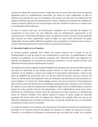 6
manque de maîtrise des contenus écrits à l’image des mails ou encore des notes de travail figurent
également parmi les problématiques rencontrées. De même les outils collaboratifs en ligne ne
semblent pas maîtrisés par tous. Ces révélations, plus proches de celles que l’on attend pour des
stagiaires étudiants que pour des professionnels en poste, semblent une nouvelle fois crédibiliser le
recours au tutorat, même si on ne voit pas toujours très bien comment on peut par ce moyen revoir
une orthographe parfois déficiente.
Au final, on pourra noter que nos interlocuteurs soulignent tous la nécessité de proposer un
encadrement et qu’il existe une vraie différence entre les professionnels expérimentés et les
nouveaux venus. L’information principale à retenir, au-delà de ce constat, est bien le temps significatif
déjà consacré aux moins expérimenté, lequel ne figure sur aucun bilan concernant les projets
collaboratifs. S’il peut sembler difficile de quantifier et de comptabiliser ce temps de mise à niveau, il
est bien totalement pertinent d’en avoir confiance et d’essayer de l’organiser.
B : Des projets fragiles en cas d’imprévus
La seconde question proposée était relative aux risques encourus par le projet en cas de
d’indisponibilité du chef de projet et son remplacement au pied levé. La problématique ici était
d’évaluer les problèmes en cas d’absence justement d’un référentiel solide, mais également de
solliciter nos répondants sur la fonction du tutorat pas seulement en cas de situation normale, mais
également dans des cas plus complexes pour le projet.
Les réponses ont toutes soulignées la grande fragilité de ce type de projet, avec lors de telles absences
une perte de dynamique et des équipes pouvant tourner en roue libre pendant un délai très
important. Un tel abandon, y compris sous l’angle de la seule gestion administrative, conduit à une
perte de crédibilité des partenaires avec à la clef des retards de plusieurs mois au minimum. De
même, le chef de projet ayant également dans ses attributions des fonctions de communications, on
pourra déplorer ici la perte d’un certain langage commun mais aussi la perte de communications et
ligne et même parfois de documents de travail égarés quelque part dans le bureau ou sur l’ordinateur
de l’absent Le seul temps de remplacement est également décrit comme problématique, et pouvant
donner lieu à des querelles internes très préjudiciables. Il est ici significatif de relever que la quasi-
totalité de nos interlocuteurs avaient connu des situations de ce type, lesquelles ne relevaient pas
toutes de l’imprévu véritable. Ainsi, départs signalés à l’avance et autres congés de maternité
paraissent bel et bien entrer dans la catégorie des imprévus non anticipés. Dans tous les cas, les
difficultés engendrées pour le projet ont conduit dans une grande majorité des cas à en bouleverser
les calendriers et plus encore les résultats.
En matière de réponse à ces situations, nos interlocuteurs ont évoqué les principes de remplacements
potentiels et la nécessité première de disposer de solutions en matière de ressources humaines.
Toutefois, en considérant les difficultés de recrutement pour des profils de ce type, et le caractère
 