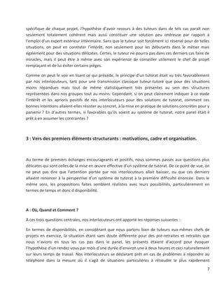 7
spécifique de chaque projet, l’hypothèse d’avoir recours à des tuteurs dans de tels cas paraît non
seulement totalement cohérent mais aussi constituer une solution peu onéreuse par rapport à
l’emploi d’un expert extérieur intérimaire. Sans que le tuteur soit forcément ici réservé pour de telles
situations, on peut en constater l’intérêt, non seulement pour les débutants dans le métier mais
également pour des situations délicates. Certes, le tuteur ne pourra pas dans ces derniers cas faire de
miracles, mais il peut être à même avec son expérience de conseiller utilement le chef de projet
remplaçant et de lui éviter certains pièges.
Comme on peut le voir en lisant ce qui précède, le principe d’un tutorat était vu très favorablement
par nos interlocuteurs, tant pour une transmission classique tuteur-tutoré que pour des situations
moins répandues mais tout de même statistiquement très présentes au sein des structures
représentées dans nos groupes tout au moins. Cependant, si on peut clairement indiquer à ce stade
l’intérêt et les aprioris positifs de nos interlocuteurs pour des solutions de tutorat, comment ces
bonnes intentions allaient-elles résister au concret, à la mise en pratique de solutions concrètes pour y
parvenir ? En d’autres termes, si favorables qu’ils soient au système de tutorat, notre panel était-il
prêt à en assumer les contraintes ?
3 : Vers des premiers éléments structurants : motivations, cadre et organisation.
Au terme de premiers échanges encourageants et positifs, nous sommes passés aux questions plus
délicates qui sont celles de la mise en œuvre effective d’un système de tutorat. De ce point de vue, on
ne peut pas dire que l’attention portée par nos interlocuteurs allait baisser, ou que ces derniers
allaient renoncer à la perspective d’un système de tutorat à la première difficulté énoncée. Dans le
même sens, les propositions faites semblent réalistes avec leurs possibilités, particulièrement en
termes de temps et donc d disponibilité.
A : Où, Quand et Comment ?
A ces trois questions centrales, nos interlocuteurs ont apporté les réponses suivantes :
En termes de disponibilités, en considérant que nous parlons bien de tuteurs eux-mêmes chefs de
projets en exercice, la situation étant sans doute différente pour des pré-retraites et retraités que
nous n’avions en tous les cas pas dans le panel, les présents étaient d’accord pour évoquer
l’hypothèse d’un rendez-vous par mois d’une durée d’environ une à deux heures et ceci naturellement
sur leurs temps de travail. Nos interlocuteurs se déclarant prêt en cas de problèmes à répondre au
téléphone dans la mesure où il s’agit de situations particulières à résoudre le plus rapidement
 