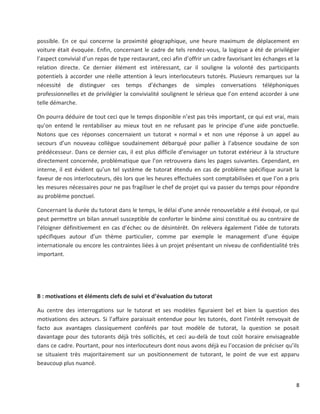 8
possible. En ce qui concerne la proximité géographique, une heure maximum de déplacement en
voiture était évoquée. Enfin, concernant le cadre de tels rendez-vous, la logique a été de privilégier
l’aspect convivial d’un repas de type restaurant, ceci afin d’offrir un cadre favorisant les échanges et la
relation directe. Ce dernier élément est intéressant, car il souligne la volonté des participants
potentiels à accorder une réelle attention à leurs interlocuteurs tutorés. Plusieurs remarques sur la
nécessité de distinguer ces temps d’échanges de simples conversations téléphoniques
professionnelles et de privilégier la convivialité soulignent le sérieux que l’on entend accorder à une
telle démarche.
On pourra déduire de tout ceci que le temps disponible n’est pas très important, ce qui est vrai, mais
qu’on entend le rentabiliser au mieux tout en ne refusant pas le principe d’une aide ponctuelle.
Notons que ces réponses concernaient un tutorat « normal » et non une réponse à un appel au
secours d’un nouveau collègue soudainement débarqué pour pallier à l’absence soudaine de son
prédécesseur. Dans ce dernier cas, il est plus difficile d’envisager un tutorat extérieur à la structure
directement concernée, problématique que l’on retrouvera dans les pages suivantes. Cependant, en
interne, il est évident qu’un tel système de tutorat étendu en cas de problème spécifique aurait la
faveur de nos interlocuteurs, dès lors que les heures effectuées sont comptabilisées et que l’on a pris
les mesures nécessaires pour ne pas fragiliser le chef de projet qui va passer du temps pour répondre
au problème ponctuel.
Concernant la durée du tutorat dans le temps, le délai d’une année renouvelable a été évoqué, ce qui
peut permettre un bilan annuel susceptible de conforter le binôme ainsi constitué ou au contraire de
l’éloigner définitivement en cas d’échec ou de désintérêt. On relèvera également l’idée de tutorats
spécifiques autour d’un thème particulier, comme par exemple le management d’une équipe
internationale ou encore les contraintes liées à un projet présentant un niveau de confidentialité très
important.
B : motivations et éléments clefs de suivi et d’évaluation du tutorat
Au centre des interrogations sur le tutorat et ses modèles figuraient bel et bien la question des
motivations des acteurs. Si l’affaire paraissait entendue pour les tutorés, dont l’intérêt renvoyait de
facto aux avantages classiquement conférés par tout modèle de tutorat, la question se posait
davantage pour des tutorants déjà très sollicités, et ceci au-delà de tout coût horaire envisageable
dans ce cadre. Pourtant, pour nos interlocuteurs dont nous avons déjà eu l’occasion de préciser qu’ils
se situaient très majoritairement sur un positionnement de tutorant, le point de vue est apparu
beaucoup plus nuancé.
 