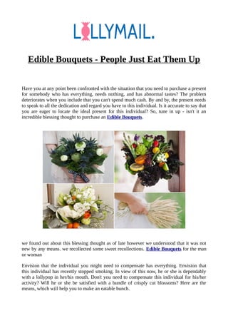 Edible Bouquets - People Just Eat Them Up
Have you at any point been confronted with the situation that you need to purchase a present
for somebody who has everything, needs nothing, and has abnormal tastes? The problem
deteriorates when you include that you can't spend much cash. By and by, the present needs
to speak to all the dedication and regard you have to this individual. Is it accurate to say that
you are eager to locate the ideal present for this individual? So, tune in up - isn't it an
incredible blessing thought to purchase an Edible Bouquets.
we found out about this blessing thought as of late however we understood that it was not
new by any means. we recollected some sweet recollections. Edible Bouquets for the man
or woman
Envision that the individual you might need to compensate has everything. Envision that
this individual has recently stopped smoking. In view of this now, he or she is dependably
with a lollypop in her/his mouth. Don't you need to compensate this individual for his/her
activity? Will he or she be satisfied with a bundle of crisply cut blossoms? Here are the
means, which will help you to make an eatable bunch.
 