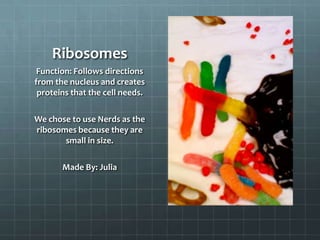 Ribosomes
 Function: Follows directions
from the nucleus and creates
 proteins that the cell needs.

We chose to use Nerds as the
ribosomes because they are
       small in size.

       Made By: Julia
 