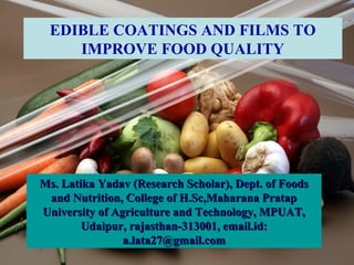 EDIBLE COATINGS AND FILMS TO
    IMPROVE FOOD QUALITY




Ms. Latika Yadav (Research Scholar), Dept. of Foods
 and Nutrition, College of H.Sc,Maharana Pratap
University of Agriculture and Technology, MPUAT,
        Udaipur, rajasthan-313001, email.id:
                a.lata27@gmail.com
 