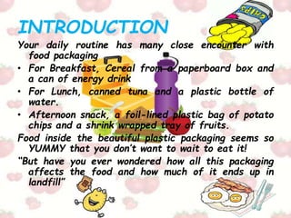 INTRODUCTION
Your daily routine has many close encounter with
food packaging
• For Breakfast, Cereal from a paperboard box and
a can of energy drink
• For Lunch, canned tuna and a plastic bottle of
water.
• Afternoon snack, a foil-lined plastic bag of potato
chips and a shrink wrapped tray of fruits.
Food inside the beautiful plastic packaging seems so
YUMMY that you don’t want to wait to eat it!
“But have you ever wondered how all this packaging
affects the food and how much of it ends up in
landfill”
 