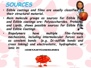 SOURCES
• Edible coatings and films are usually classified to
their structural material.
• Main molecule groups as sources for Edible film
and Edible coatings are: Polysaccharides, Proteins,
and Lipids, shows possible sources for Edible Film
and Edible Coatings.
• Biopolymers have multiple film-forming
mechanisms, including intermolecular forces such
as covalent bonds (e.g. Di-sulfide bonds and
cross linking) and electrostatic, hydrophobic, or
ionic interactions.
 