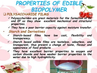 PROPERTIES OF EDIBLE
BIOPOLYMER
 POLYSACCHARIDE FILMS
 Polysaccharides are great materials for the formation of EC
and EF as they show excellent mechanical and structural
properties.
 They have a poor barrier capacity against moisture transfer.
• Starch and Derivatives
 Starch-based films have low cost, flexibility and
transparency.
 Starch based edible films are tasteless, odourless, and
transparent, thus prevent a change of taste, flavour and
appearance of food products
 They have excellent barrier properties to oxygen and
carbon dioxide and have weaker barrier properties to the
water due to high hydrophilicity.
 
