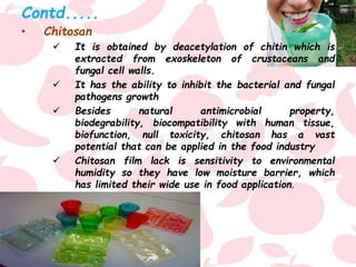 Contd.....
• Chitosan
 It is obtained by deacetylation of chitin which is
extracted from exoskeleton of crustaceans and
fungal cell walls.
 It has the ability to inhibit the bacterial and fungal
pathogens growth
 Besides natural antimicrobial property,
biodegrability, biocompatibility with human tissue,
biofunction, null toxicity, chitosan has a vast
potential that can be applied in the food industry
 Chitosan film lack is sensitivity to environmental
humidity so they have low moisture barrier, which
has limited their wide use in food application.
 