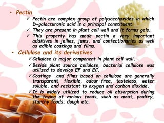 • Pectin
 Pectin are complex group of polysaccharides in which
D-galacturonic acid is a principal constituent.
 They are present in plant cell wall and it forms gels.
 This property has made pectin a very important
additives in jellies, jams, and confectionaries as well
as edible coatings and films.
• Cellulose and its derivatives
Cellulose is major component in plant cell wall.
Beside plant source cellulose, bacterial cellulose was
utilized to develop EF and EC.
Coatings and films based on cellulose are generally
transparent, flexible, odour-free, tasteless, water
soluble, and resistant to oxygen and carbon dioxide.
It is widely utilized to reduce oil absorption during
the frying of various foods, such as meat, poultry,
starchy foods, dough etc.
 