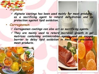 • Alginate
 Alginate coatings has been used mainly for meat products,
as a sacrificing agent to retard dehydration and as
protection against lipid oxidation.
• Carrageenan
 Carrageenan coatings can also act as sacrificing agents.
 They are mainly used to retard microbial growth in gel
matrices containing antimicrobial agents and as oxygen
barrier to delay lipid oxidation in meat and precooked
meat products.
 