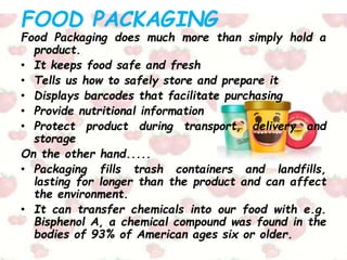 FOOD PACKAGING
Food Packaging does much more than simply hold a
product.
• It keeps food safe and fresh
• Tells us how to safely store and prepare it
• Displays barcodes that facilitate purchasing
• Provide nutritional information
• Protect product during transport, delivery and
storage
On the other hand.....
• Packaging fills trash containers and landfills,
lasting for longer than the product and can affect
the environment.
• It can transfer chemicals into our food with e.g.
Bisphenol A, a chemical compound was found in the
bodies of 93% of American ages six or older.
 