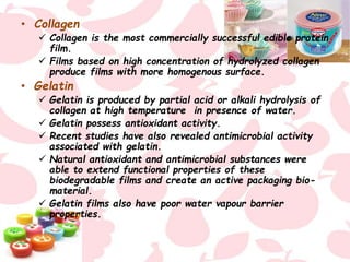 • Collagen
 Collagen is the most commercially successful edible protein
film.
 Films based on high concentration of hydrolyzed collagen
produce films with more homogenous surface.
• Gelatin
 Gelatin is produced by partial acid or alkali hydrolysis of
collagen at high temperature in presence of water.
 Gelatin possess antioxidant activity.
 Recent studies have also revealed antimicrobial activity
associated with gelatin.
 Natural antioxidant and antimicrobial substances were
able to extend functional properties of these
biodegradable films and create an active packaging bio-
material.
 Gelatin films also have poor water vapour barrier
properties.
 
