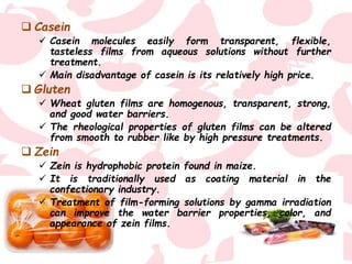  Casein
 Casein molecules easily form transparent, flexible,
tasteless films from aqueous solutions without further
treatment.
 Main disadvantage of casein is its relatively high price.
 Gluten
 Wheat gluten films are homogenous, transparent, strong,
and good water barriers.
 The rheological properties of gluten films can be altered
from smooth to rubber like by high pressure treatments.
 Zein
 Zein is hydrophobic protein found in maize.
 It is traditionally used as coating material in the
confectionary industry.
 Treatment of film-forming solutions by gamma irradiation
can improve the water barrier properties, color, and
appearance of zein films.
 