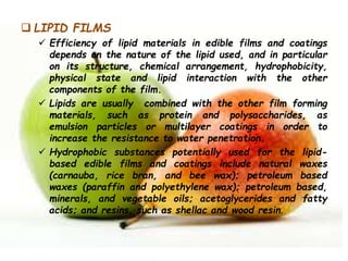  LIPID FILMS
 Efficiency of lipid materials in edible films and coatings
depends on the nature of the lipid used, and in particular
on its structure, chemical arrangement, hydrophobicity,
physical state and lipid interaction with the other
components of the film.
 Lipids are usually combined with the other film forming
materials, such as protein and polysaccharides, as
emulsion particles or multilayer coatings in order to
increase the resistance to water penetration.
 Hydrophobic substances potentially used for the lipid-
based edible films and coatings include natural waxes
(carnauba, rice bran, and bee wax); petroleum based
waxes (paraffin and polyethylene wax); petroleum based,
minerals, and vegetable oils; acetoglycerides and fatty
acids; and resins, such as shellac and wood resin.
 