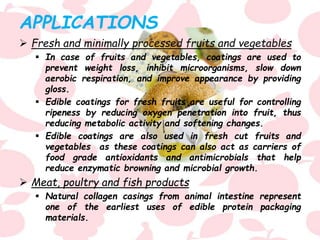 APPLICATIONS
 Fresh and minimally processed fruits and vegetables
 In case of fruits and vegetables, coatings are used to
prevent weight loss, inhibit microorganisms, slow down
aerobic respiration, and improve appearance by providing
gloss.
 Edible coatings for fresh fruits are useful for controlling
ripeness by reducing oxygen penetration into fruit, thus
reducing metabolic activity and softening changes.
 Edible coatings are also used in fresh cut fruits and
vegetables as these coatings can also act as carriers of
food grade antioxidants and antimicrobials that help
reduce enzymatic browning and microbial growth.
 Meat, poultry and fish products
 Natural collagen casings from animal intestine represent
one of the earliest uses of edible protein packaging
materials.
 