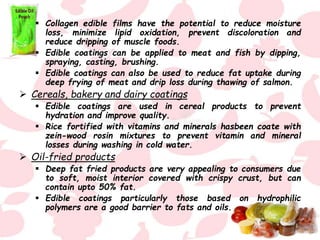  Collagen edible films have the potential to reduce moisture
loss, minimize lipid oxidation, prevent discoloration and
reduce dripping of muscle foods.
 Edible coatings can be applied to meat and fish by dipping,
spraying, casting, brushing.
 Edible coatings can also be used to reduce fat uptake during
deep frying of meat and drip loss during thawing of salmon.
 Cereals, bakery and dairy coatings
 Edible coatings are used in cereal products to prevent
hydration and improve quality.
 Rice fortified with vitamins and minerals hasbeen coate with
zein-wood rosin mixtures to prevent vitamin and mineral
losses during washing in cold water.
 Oil-fried products
 Deep fat fried products are very appealing to consumers due
to soft, moist interior covered with crispy crust, but can
contain upto 50% fat.
 Edible coatings particularly those based on hydrophilic
polymers are a good barrier to fats and oils.
 