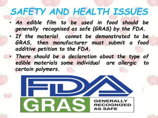 SAFETY AND HEALTH ISSUES
• An edible film to be used in food should be
generally recognised as safe (GRAS) by the FDA.
• If the material cannot be demonstrated to be
GRAS, then manufacturer must submit a food
additive petition to the FDA.
• There should be a declaration about the type of
edible materials some individual are allergic to
certain polymers.
 