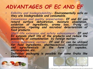 ADVANTAGES OF EC AND EF
• Edibility and biodegradability- Environmentally safe as
they are biodegradable and consumable.
• Convenience and quality preservation- EF and EC can
retard surface dehydration, moisture absorption,
oxidation of ingredients, aroma loss, frying oil
absorption, ripening and microbial deterioration of
food products.
• Shelf-life extension and safety enhancement- EF and
EC extends shelf life of the products and reduce the
possibility of contamination by foreign matter.
• Active substance carrier- EF and EC can be utilized
for food ingredients, pharmaceutical, neutraceutical
and agrochemicals in the form of capsules,
microcapsules etc.
• Individual packaging is possible for some fruits like
strawberry.
 