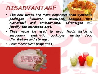 DISADVANTAGE
• The new wraps are more expensive than synthetic
packages. However, developer believes that
nutritional and environmental advantages will
justify the increased cost.
• They would be used to wrap foods inside a
secondary synthetic packages during food
distribution and storage.
• Poor mechanical properties.
 
