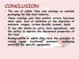 CONCLUSION
• The use of edible films and coatings as suitable
packaging for the food industry.
• These coatings and films exhibit various functions
when used, such as inhibition of the migration of
moisture, oxygen, carbon dioxide, aromas, lipids.
• It has the ability to carry food ingredients, and
the ability to improve the mechanical properties of
the food.
• Biodegradable or edible films have the potential to
reduce some traditional polymeric packaging
materials for specific application.
 